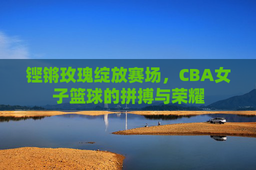 铿锵玫瑰绽放赛场，CBA女子篮球的拼搏与荣耀