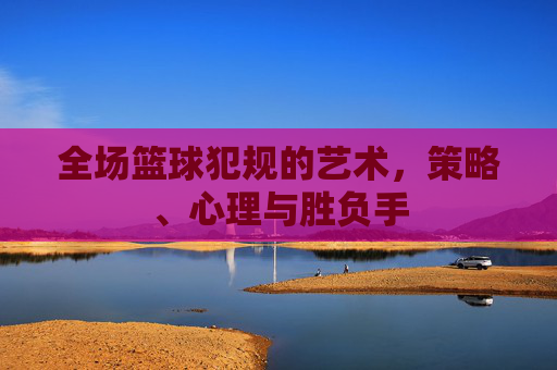 全场篮球犯规的艺术，策略、心理与胜负手