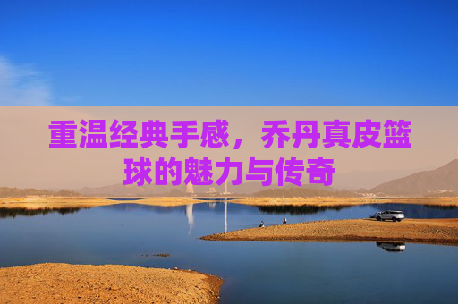 重温经典手感，乔丹真皮篮球的魅力与传奇