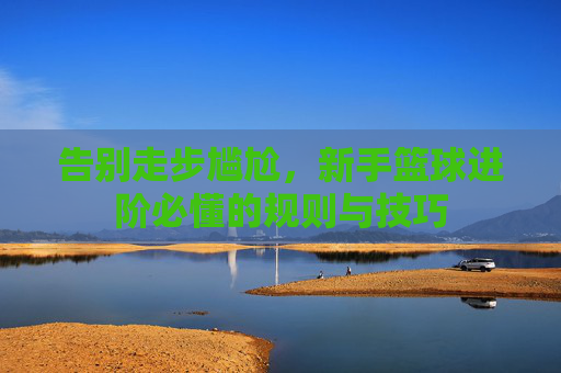 告别走步尴尬，新手篮球进阶必懂的规则与技巧