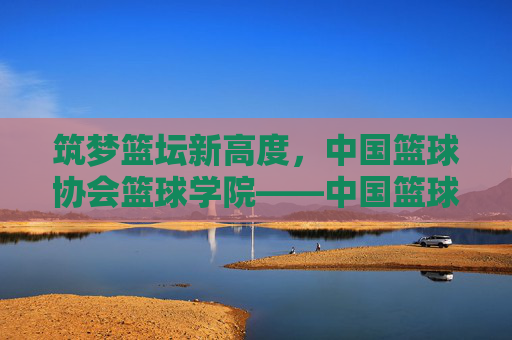 筑梦篮坛新高度，中国篮球协会篮球学院——中国篮球未来的摇篮
