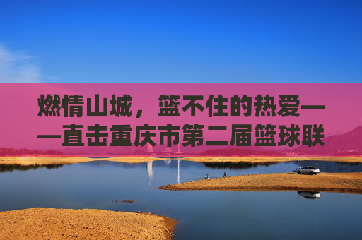 燃情山城，篮不住的热爱——直击重庆市第二届篮球联赛