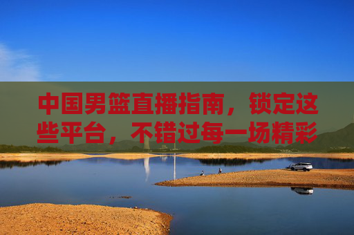 中国男篮直播指南，锁定这些平台，不错过每一场精彩对决