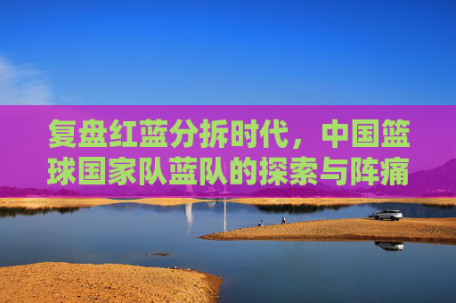 复盘红蓝分拆时代，中国篮球国家队蓝队的探索与阵痛