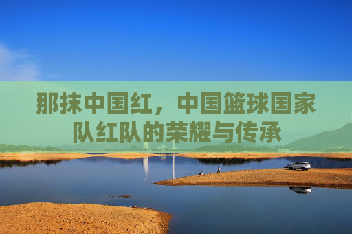 那抹中国红，中国篮球国家队红队的荣耀与传承