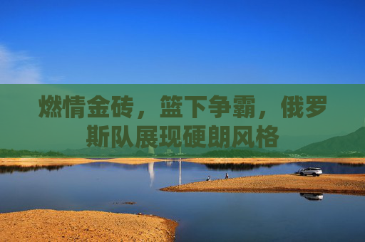 燃情金砖，篮下争霸，俄罗斯队展现硬朗风格