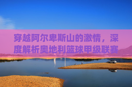 穿越阿尔卑斯山的激情，深度解析奥地利篮球甲级联赛（ÖBL）