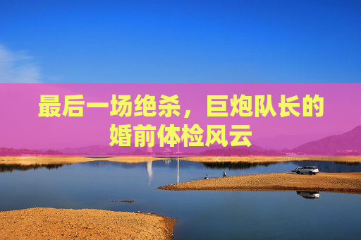 最后一场绝杀，巨炮队长的婚前体检风云