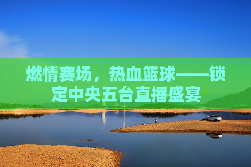 燃情赛场，热血篮球——锁定中央五台直播盛宴