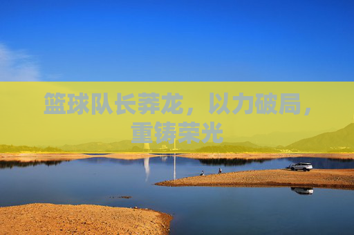 篮球队长莽龙，以力破局，重铸荣光