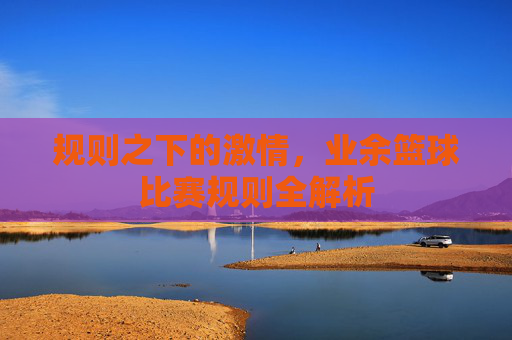 规则之下的激情，业余篮球比赛规则全解析