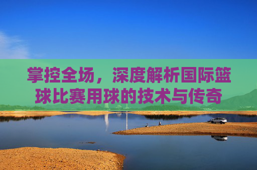 掌控全场，深度解析国际篮球比赛用球的技术与传奇