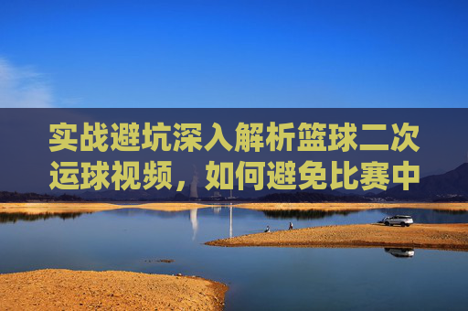 实战避坑深入解析篮球二次运球视频，如何避免比赛中的致命失误