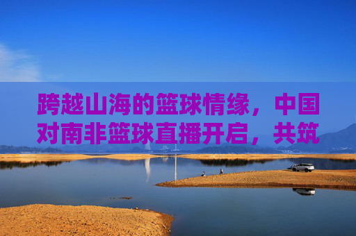 跨越山海的篮球情缘，中国对南非篮球直播开启，共筑体育外交新篇章