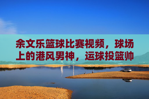 余文乐篮球比赛视频，球场上的港风男神，运球投篮帅到犯规