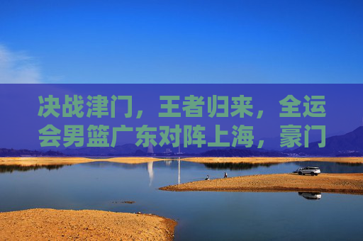 决战津门，王者归来，全运会男篮广东对阵上海，豪门对决再现经典
