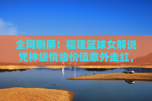 全网刷屏！福建篮球女解说凭神级情绪价值意外走红，这谁顶得住？