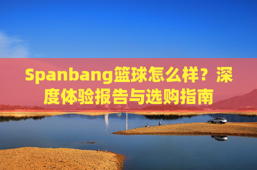 Spanbang篮球怎么样？深度体验报告与选购指南