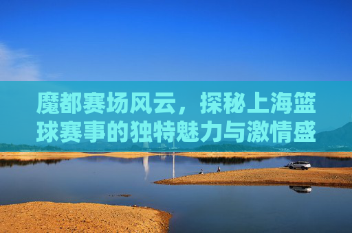 魔都赛场风云，探秘上海篮球赛事的独特魅力与激情盛宴