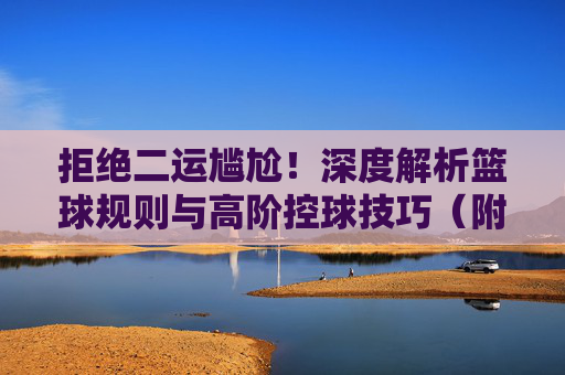 拒绝二运尴尬！深度解析篮球规则与高阶控球技巧（附二运视频解析）