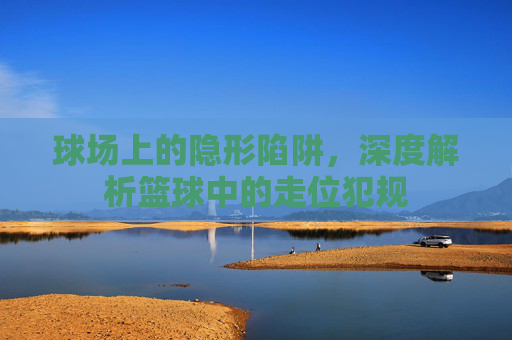 球场上的隐形陷阱，深度解析篮球中的走位犯规