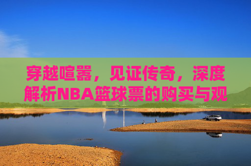 穿越喧嚣，见证传奇，深度解析NBA篮球票的购买与观赛体验
