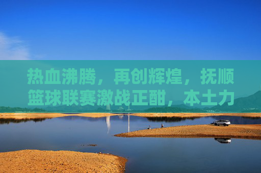 热血沸腾，再创辉煌，抚顺篮球联赛激战正酣，本土力量崛起