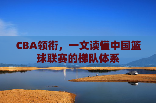 CBA领衔，一文读懂中国篮球联赛的梯队体系