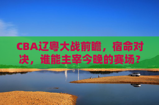 CBA辽粤大战前瞻，宿命对决，谁能主宰今晚的赛场？