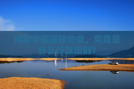 揭秘中国篮球协会，究竟是什么行政级别？