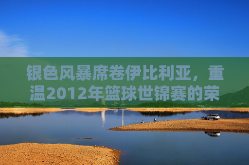 银色风暴席卷伊比利亚，重温2012年篮球世锦赛的荣耀与传奇