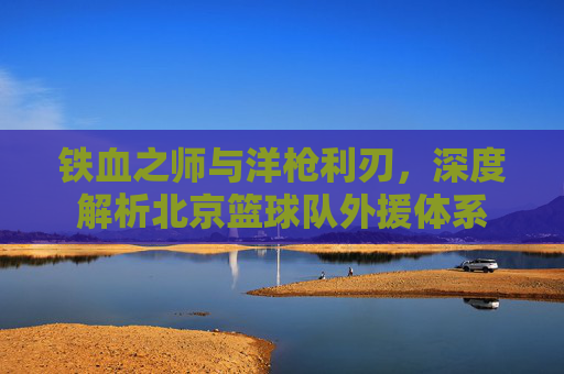 铁血之师与洋枪利刃，深度解析北京篮球队外援体系