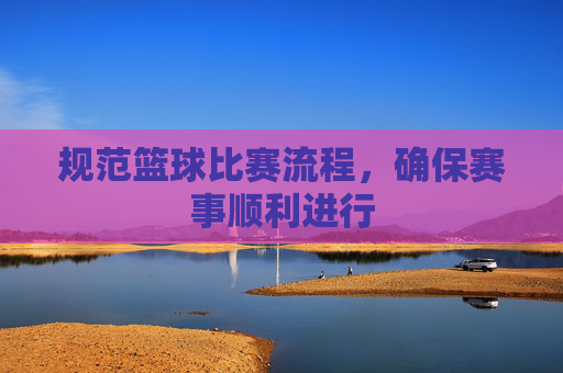 规范篮球比赛流程，确保赛事顺利进行