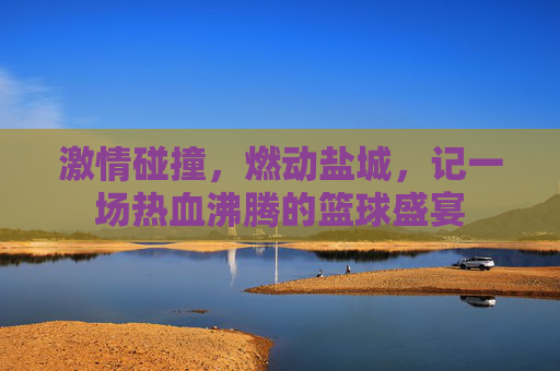 激情碰撞，燃动盐城，记一场热血沸腾的篮球盛宴