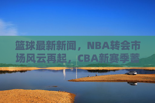 篮球最新新闻，NBA转会市场风云再起，CBA新赛季蓄势待发