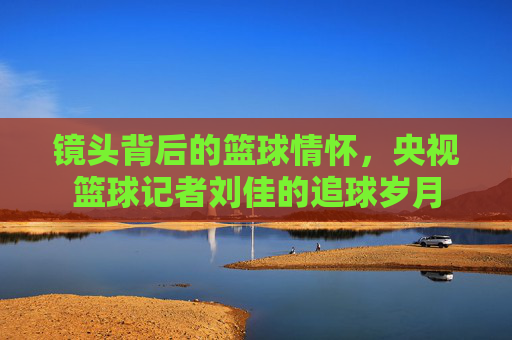 镜头背后的篮球情怀，央视篮球记者刘佳的追球岁月
