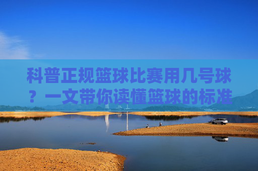 科普正规篮球比赛用几号球？一文带你读懂篮球的标准尺寸与标准重量