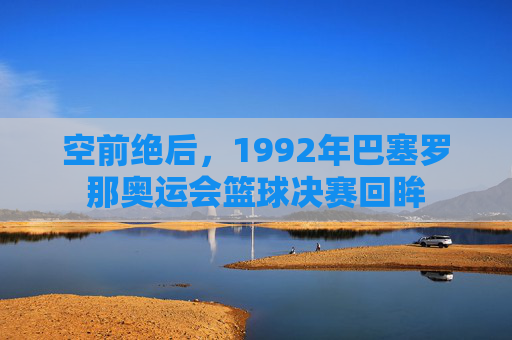 空前绝后，1992年巴塞罗那奥运会篮球决赛回眸