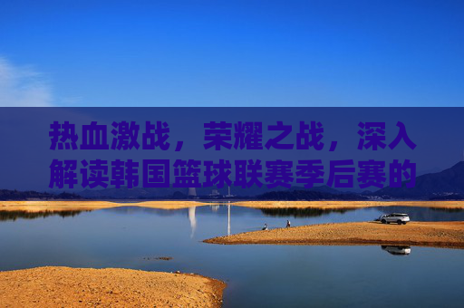 热血激战，荣耀之战，深入解读韩国篮球联赛季后赛的魅力与角逐
