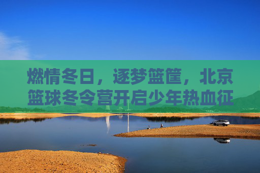 燃情冬日，逐梦篮筐，北京篮球冬令营开启少年热血征程