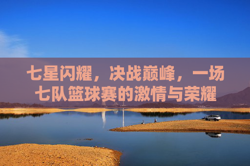 七星闪耀，决战巅峰，一场七队篮球赛的激情与荣耀