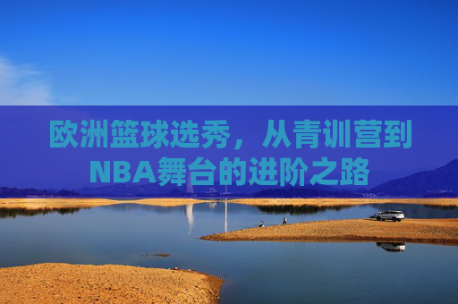 欧洲篮球选秀，从青训营到NBA舞台的进阶之路