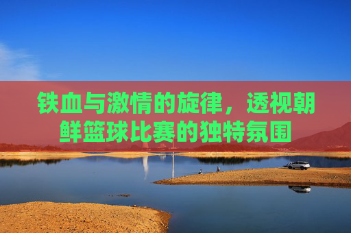 铁血与激情的旋律，透视朝鲜篮球比赛的独特氛围