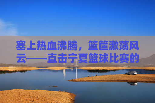 塞上热血沸腾，篮筐激荡风云——直击宁夏篮球比赛的激情瞬间
