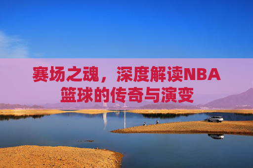 赛场之魂，深度解读NBA篮球的传奇与演变
