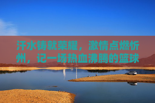 汗水铸就荣耀，激情点燃忻州，记一场热血沸腾的篮球比赛
