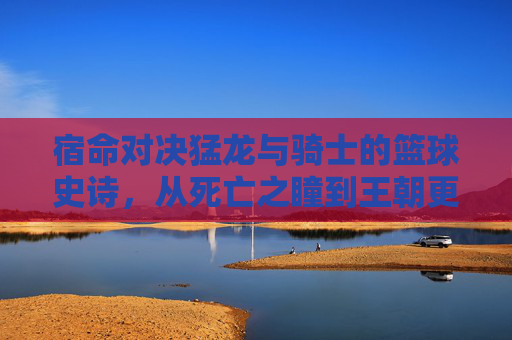 宿命对决猛龙与骑士的篮球史诗,从死亡之瞳到王朝更迭