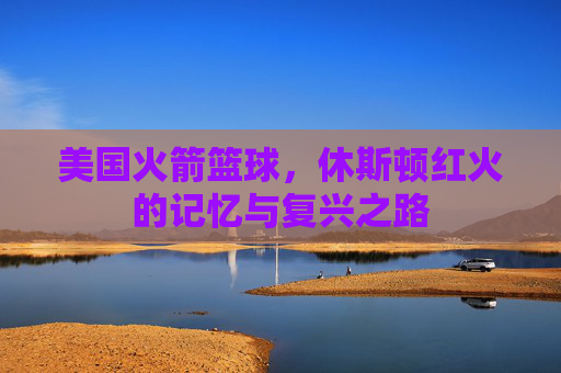 美国火箭篮球，休斯顿红火的记忆与复兴之路