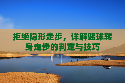 拒绝隐形走步,详解篮球转身走步的判定与技巧