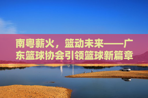 南粤薪火，篮动未来——广东篮球协会引领篮球新篇章